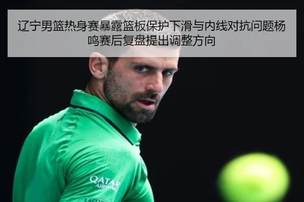 辽宁男篮热身赛暴露篮板保护下滑与内线对抗问题杨鸣赛后复盘提出调整方向
